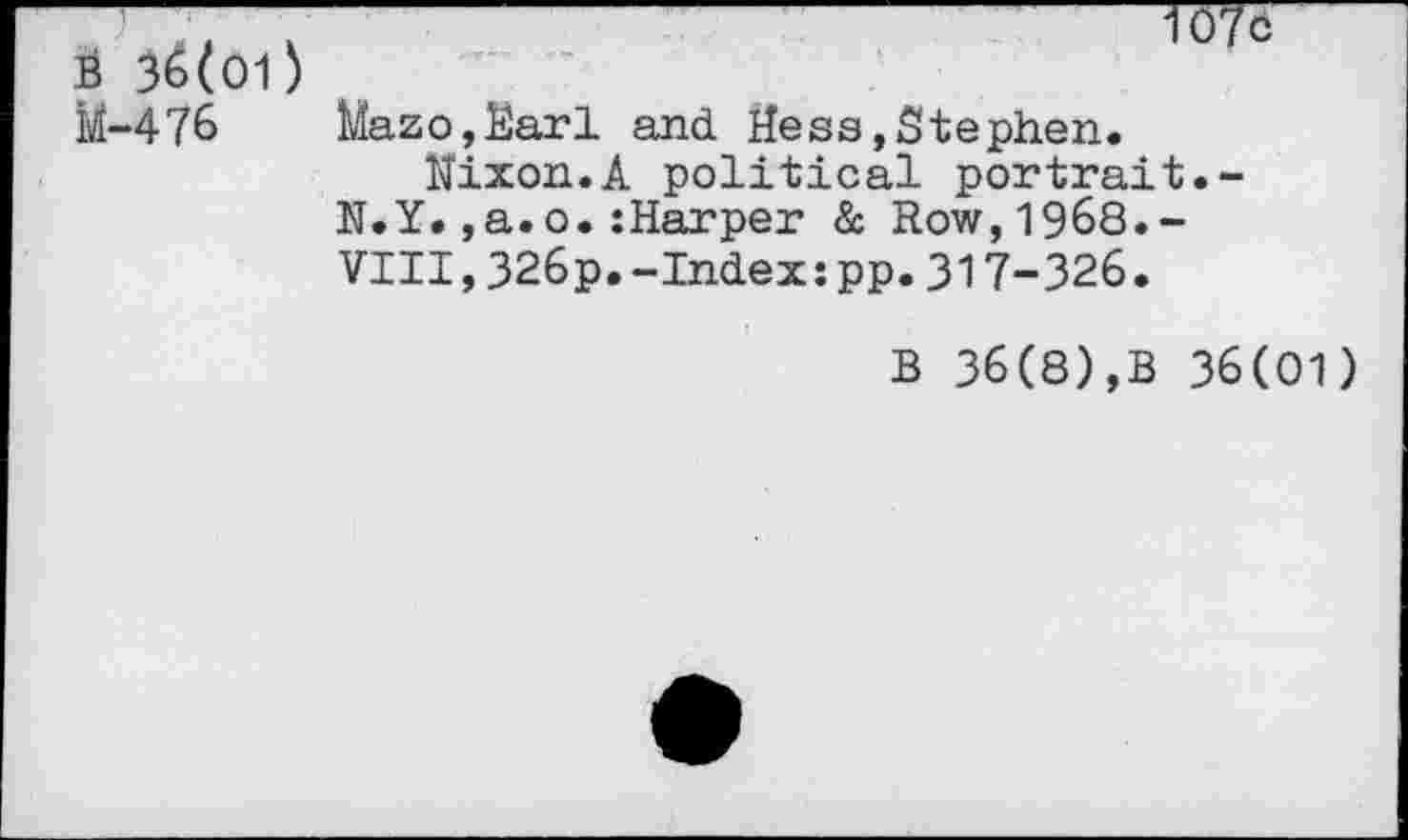 ﻿É 36(O1) àtf-476
107c
Mazo,Earl and Hess»Stephen.
Nixon.A political portrait.-N.Y.,a.o.:Harper à Row,1968.-VIII,326p.-Index:pp.317-326.
B 36(8),B 36(01)